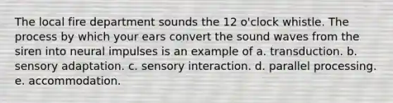 The local fire department sounds the 12 o'clock whistle. The process by which your ears convert the sound waves from the siren into neural impulses is an example of a. transduction. b. sensory adaptation. c. sensory interaction. d. parallel processing. e. accommodation.