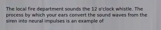 The local fire department sounds the 12 o'clock whistle. The process by which your ears convert the sound waves from the siren into neural impulses is an example of