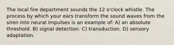 The local fire department sounds the 12 o'clock whistle. The process by which your ears transform the sound waves from the siren into neural impulses is an example of: A) an absolute threshold. B) signal detection. C) transduction. D) sensory adaptation.