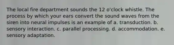 The local fire department sounds the 12 o'clock whistle. The process by which your ears convert the sound waves from the siren into neural impulses is an example of a. transduction. b. sensory interaction. c. parallel processing. d. accommodation. e. sensory adaptation.