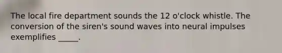 The local fire department sounds the 12 o'clock whistle. The conversion of the siren's sound waves into neural impulses exemplifies _____.