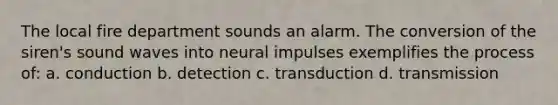 The local fire department sounds an alarm. The conversion of the siren's sound waves into neural impulses exemplifies the process of: a. conduction b. detection c. transduction d. transmission