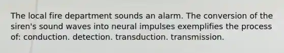 The local fire department sounds an alarm. The conversion of the siren's sound waves into neural impulses exemplifies the process of: conduction. detection. transduction. transmission.