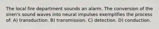 The local fire department sounds an alarm. The conversion of the siren's sound waves into neural impulses exemplifies the process of: A) transduction. B) transmission. C) detection. D) conduction.