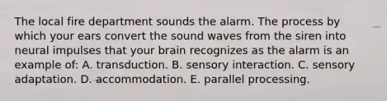 The local fire department sounds the alarm. The process by which your ears convert the sound waves from the siren into neural impulses that your brain recognizes as the alarm is an example of: A. transduction. B. sensory interaction. C. sensory adaptation. D. accommodation. E. parallel processing.