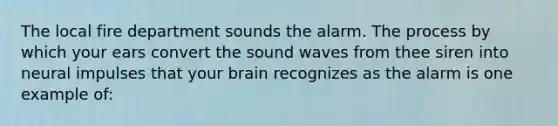 The local fire department sounds the alarm. The process by which your ears convert the sound waves from thee siren into neural impulses that your brain recognizes as the alarm is one example of: