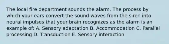 The local fire department sounds the alarm. The process by which your ears convert the sound waves from the siren into neural impulses that your brain recognizes as the alarm is an example of: A. Sensory adaptation B. Accommodation C. Parallel processing D. Transduction E. Sensory interaction