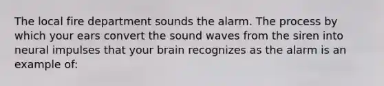 The local fire department sounds the alarm. The process by which your ears convert the sound waves from the siren into neural impulses that your brain recognizes as the alarm is an example of: