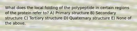 What does the local folding of the polypeptide in certain regions of the protein refer to? A) Primary structure B) Secondary structure C) Tertiary structure D) Quaternary structure E) None of the above.