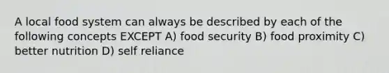 A local food system can always be described by each of the following concepts EXCEPT A) food security B) food proximity C) better nutrition D) self reliance