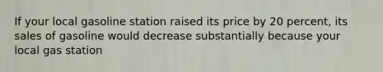 If your local gasoline station raised its price by 20 percent, its sales of gasoline would decrease substantially because your local gas station