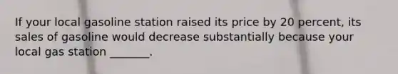 If your local gasoline station raised its price by 20 percent, its sales of gasoline would decrease substantially because your local gas station _______.
