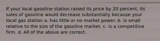 If your local gasoline station raised its price by 20 percent, its sales of gasoline would decrease substantially because your local gas station a. has little or no market power. b. is small relative to the size of the gasoline market. c. is a competitive firm. d. All of the above are correct.