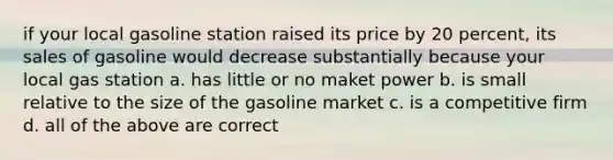 if your local gasoline station raised its price by 20 percent, its sales of gasoline would decrease substantially because your local gas station a. has little or no maket power b. is small relative to the size of the gasoline market c. is a competitive firm d. all of the above are correct