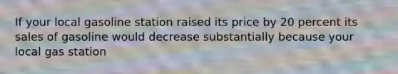 If your local gasoline station raised its price by 20 percent its sales of gasoline would decrease substantially because your local gas station