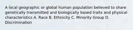 A local geographic or global human population believed to share genetically transmitted and biologically based traits and physical characteristics A. Race B. Ethnicity C. Minority Group D. Discrimination