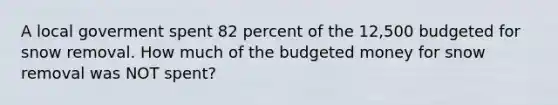 A local goverment spent 82 percent of the 12,500 budgeted for snow removal. How much of the budgeted money for snow removal was NOT spent?