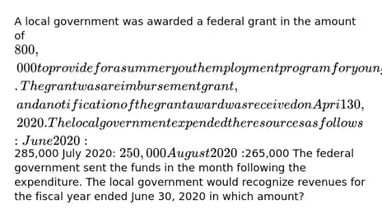 A local government was awarded a federal grant in the amount of 800,000 to provide for a summer youth employment program for young people. The grant was a reimbursement grant, and a notification of the grant award was received on Apri1 30, 2020. The local government expended the resources as follows: June 2020:285,000 July 2020: 250,000 August 2020:265,000 The federal government sent the funds in the month following the expenditure. The local government would recognize revenues for the fiscal year ended June 30, 2020 in which amount?