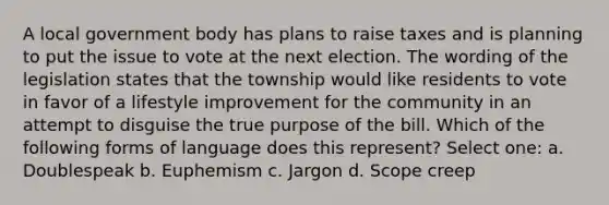 A local government body has plans to raise taxes and is planning to put the issue to vote at the next election. The wording of the legislation states that the township would like residents to vote in favor of a lifestyle improvement for the community in an attempt to disguise the true purpose of the bill. Which of the following forms of language does this represent? Select one: a. Doublespeak b. Euphemism c. Jargon d. Scope creep