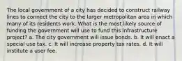 The local government of a city has decided to construct railway lines to connect the city to the larger metropolitan area in which many of its residents work. What is the most likely source of funding the government will use to fund this infrastructure project? a. The city government will issue bonds. b. It will enact a special use tax. c. It will increase property tax rates. d. It will institute a user fee.