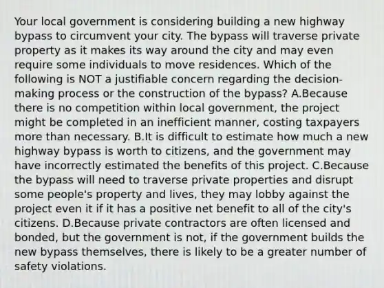 Your local government is considering building a new highway bypass to circumvent your city. The bypass will traverse private property as it makes its way around the city and may even require some individuals to move residences. Which of the following is NOT a justifiable concern regarding the decision-making process or the construction of the bypass? A.Because there is no competition within local government, the project might be completed in an inefficient manner, costing taxpayers more than necessary. B.It is difficult to estimate how much a new highway bypass is worth to citizens, and the government may have incorrectly estimated the benefits of this project. C.Because the bypass will need to traverse private properties and disrupt some people's property and lives, they may lobby against the project even it if it has a positive net benefit to all of the city's citizens. D.Because private contractors are often licensed and bonded, but the government is not, if the government builds the new bypass themselves, there is likely to be a greater number of safety violations.