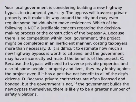 Your local government is considering building a new highway bypass to circumvent your city. The bypass will traverse private property as it makes its way around the city and may even require some individuals to move residences. Which of the following is NOT a justifiable concern regarding the decision-making process or the construction of the bypass? A. Because there is no competition within local government, the project might be completed in an inefficient manner, costing taxpayers <a href='https://www.questionai.com/knowledge/keWHlEPx42-more-than' class='anchor-knowledge'>more than</a> necessary. B. It is difficult to estimate how much a new highway bypass is worth to citizens, and the government may have incorrectly estimated the benefits of this project. C. Because the bypass will need to traverse private properties and disrupt some people's property and lives, they may lobby against the project even if it has a positive net benefit to all of the city's citizens. D. Because private contractors are often licensed and bonded, but the government is not, if the government builds the new bypass themselves, there is likely to be a greater number of safety violations.