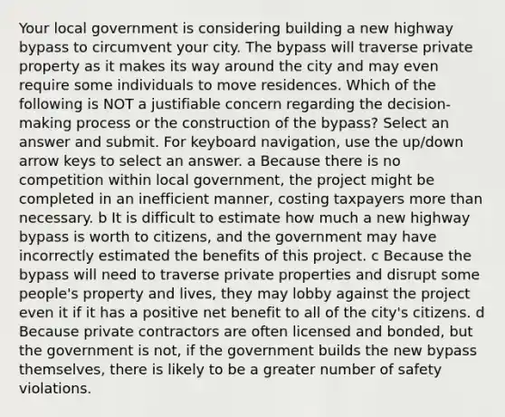 Your local government is considering building a new highway bypass to circumvent your city. The bypass will traverse private property as it makes its way around the city and may even require some individuals to move residences. Which of the following is NOT a justifiable concern regarding the decision-making process or the construction of the bypass? Select an answer and submit. For keyboard navigation, use the up/down arrow keys to select an answer. a Because there is no competition within local government, the project might be completed in an inefficient manner, costing taxpayers more than necessary. b It is difficult to estimate how much a new highway bypass is worth to citizens, and the government may have incorrectly estimated the benefits of this project. c Because the bypass will need to traverse private properties and disrupt some people's property and lives, they may lobby against the project even it if it has a positive net benefit to all of the city's citizens. d Because private contractors are often licensed and bonded, but the government is not, if the government builds the new bypass themselves, there is likely to be a greater number of safety violations.