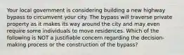 Your local government is considering building a new highway bypass to circumvent your city. The bypass will traverse private property as it makes its way around the city and may even require some individuals to move residences. Which of the following is NOT a justifiable concern regarding the decision-making process or the construction of the bypass?