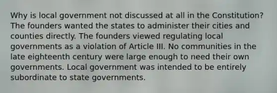 Why is local government not discussed at all in the Constitution? The founders wanted the states to administer their cities and counties directly. The founders viewed regulating local governments as a violation of Article III. No communities in the late eighteenth century were large enough to need their own governments. Local government was intended to be entirely subordinate to state governments.