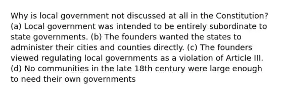 Why is local government not discussed at all in the Constitution? (a) Local government was intended to be entirely subordinate to state governments. (b) The founders wanted the states to administer their cities and counties directly. (c) The founders viewed regulating local governments as a violation of Article III. (d) No communities in the late 18th century were large enough to need their own governments