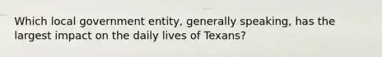 Which local government entity, generally speaking, has the largest impact on the daily lives of Texans?