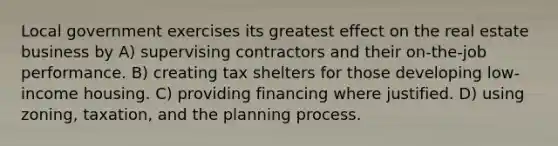 Local government exercises its greatest effect on the real estate business by A) supervising contractors and their on-the-job performance. B) creating tax shelters for those developing low-income housing. C) providing financing where justified. D) using zoning, taxation, and the planning process.