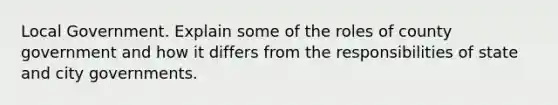 Local Government. Explain some of the roles of county government and how it differs from the responsibilities of state and city governments.