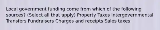 Local government funding come from which of the following sources? (Select all that apply) Property Taxes Intergovernmental Transfers Fundraisers Charges and receipts Sales taxes