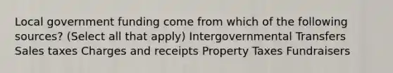 Local government funding come from which of the following sources? (Select all that apply) Intergovernmental Transfers Sales taxes Charges and receipts Property Taxes Fundraisers