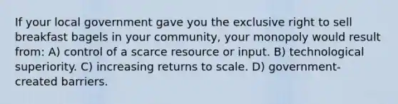 If your local government gave you the exclusive right to sell breakfast bagels in your community, your monopoly would result from: A) control of a scarce resource or input. B) technological superiority. C) increasing returns to scale. D) government-created barriers.