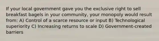 If your local government gave you the exclusive right to sell breakfast bagels in your community, your monopoly would result from: A) Control of a scarce resource or input B) Technological superiority C) Increasing returns to scale D) Government-created barriers