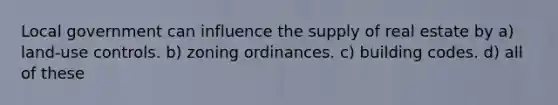 Local government can influence the supply of real estate by a) land-use controls. b) zoning ordinances. c) building codes. d) all of these