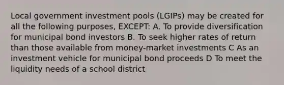 Local government investment pools (LGIPs) may be created for all the following purposes, EXCEPT: A. To provide diversification for municipal bond investors B. To seek higher rates of return than those available from money-market investments C As an investment vehicle for municipal bond proceeds D To meet the liquidity needs of a school district