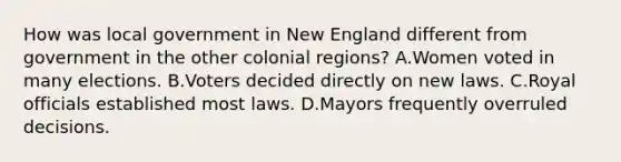 How was local government in New England different from government in the other colonial regions? A.Women voted in many elections. B.Voters decided directly on new laws. C.Royal officials established most laws. D.Mayors frequently overruled decisions.