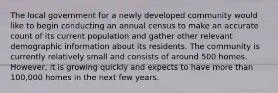 The local government for a newly developed community would like to begin conducting an annual census to make an accurate count of its current population and gather other relevant demographic information about its residents. The community is currently relatively small and consists of around 500 homes. However, it is growing quickly and expects to have more than 100,000 homes in the next few years.