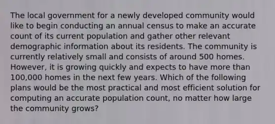 The local government for a newly developed community would like to begin conducting an annual census to make an accurate count of its current population and gather other relevant demographic information about its residents. The community is currently relatively small and consists of around 500 homes. However, it is growing quickly and expects to have more than 100,000 homes in the next few years. Which of the following plans would be the most practical and most efficient solution for computing an accurate population count, no matter how large the community grows?