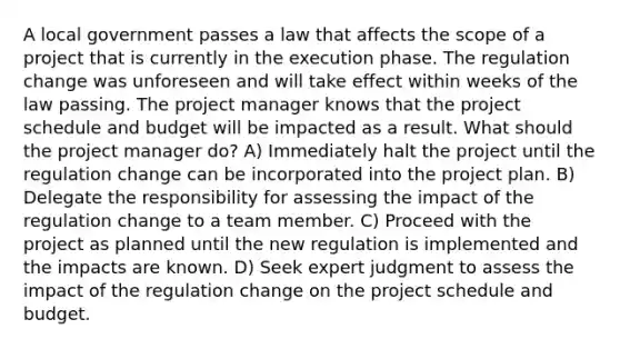 A local government passes a law that affects the scope of a project that is currently in the execution phase. The regulation change was unforeseen and will take effect within weeks of the law passing. The project manager knows that the project schedule and budget will be impacted as a result. What should the project manager do? A) Immediately halt the project until the regulation change can be incorporated into the project plan. B) Delegate the responsibility for assessing the impact of the regulation change to a team member. C) Proceed with the project as planned until the new regulation is implemented and the impacts are known. D) Seek expert judgment to assess the impact of the regulation change on the project schedule and budget.