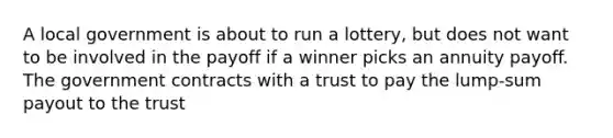 A local government is about to run a lottery, but does not want to be involved in the payoff if a winner picks an annuity payoff. The government contracts with a trust to pay the lump-sum payout to the trust