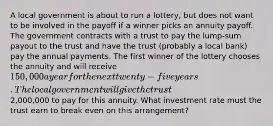 A local government is about to run a lottery, but does not want to be involved in the payoff if a winner picks an annuity payoff. The government contracts with a trust to pay the lump-sum payout to the trust and have the trust (probably a local bank) pay the annual payments. The first winner of the lottery chooses the annuity and will receive 150,000 a year for the next twenty-five years. The local government will give the trust2,000,000 to pay for this annuity. What investment rate must the trust earn to break even on this arrangement?