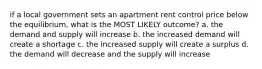 if a local government sets an apartment rent control price below the equilibrium, what is the MOST LIKELY outcome? a. the demand and supply will increase b. the increased demand will create a shortage c. the increased supply will create a surplus d. the demand will decrease and the supply will increase