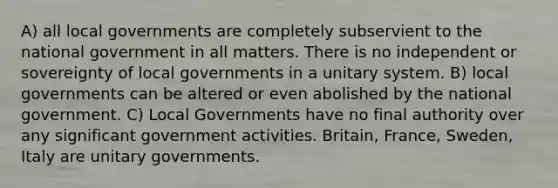 A) all local governments are completely subservient to the national government in all matters. There is no independent or sovereignty of local governments in a unitary system. B) local governments can be altered or even abolished by the national government. C) Local Governments have no final authority over any significant government activities. Britain, France, Sweden, Italy are unitary governments.