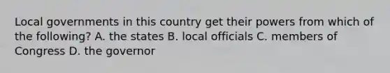 Local governments in this country get their powers from which of the following? A. the states B. local officials C. members of Congress D. the governor