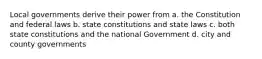 Local governments derive their power from a. the Constitution and federal laws b. state constitutions and state laws c. both state constitutions and the national Government d. city and county governments