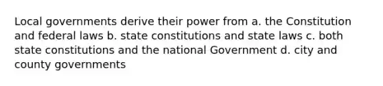 Local governments derive their power from a. the Constitution and federal laws b. state constitutions and state laws c. both state constitutions and the national Government d. city and county governments